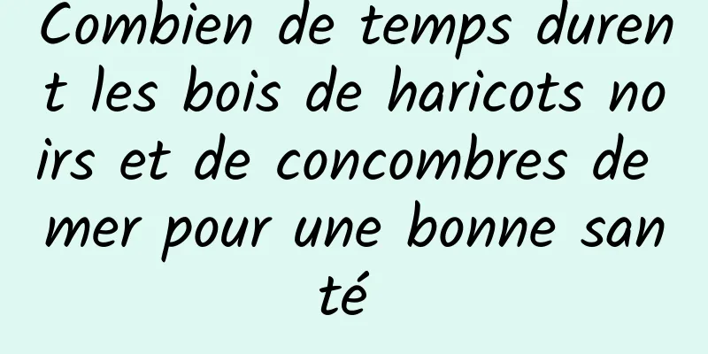 Combien de temps durent les bois de haricots noirs et de concombres de mer pour une bonne santé 