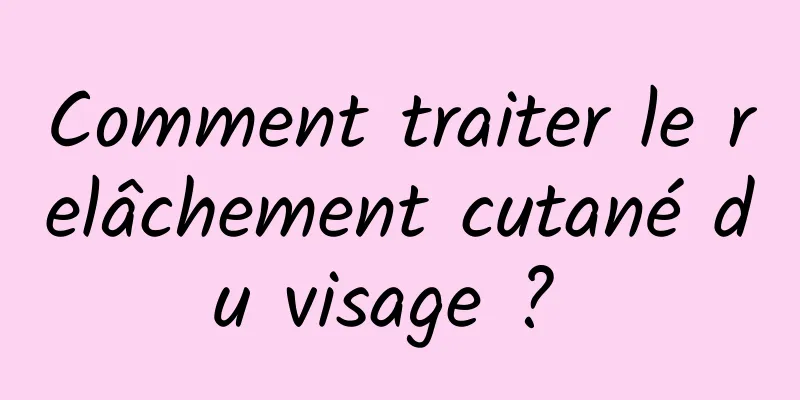 Comment traiter le relâchement cutané du visage ? 