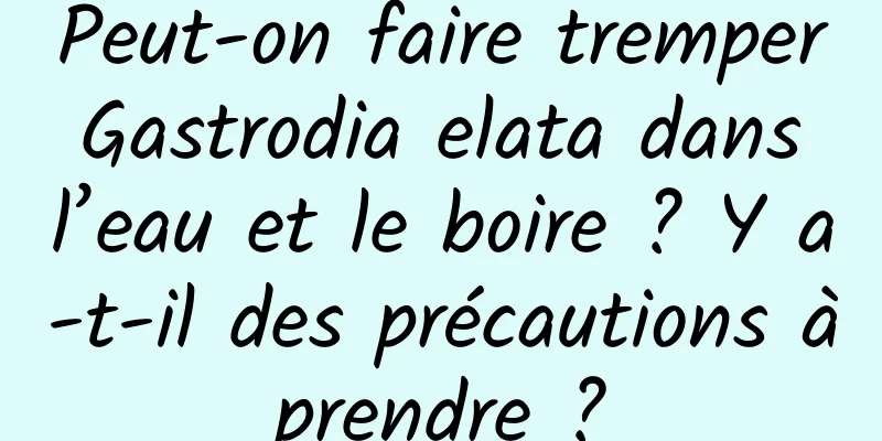 Peut-on faire tremper Gastrodia elata dans l’eau et le boire ? Y a-t-il des précautions à prendre ? 