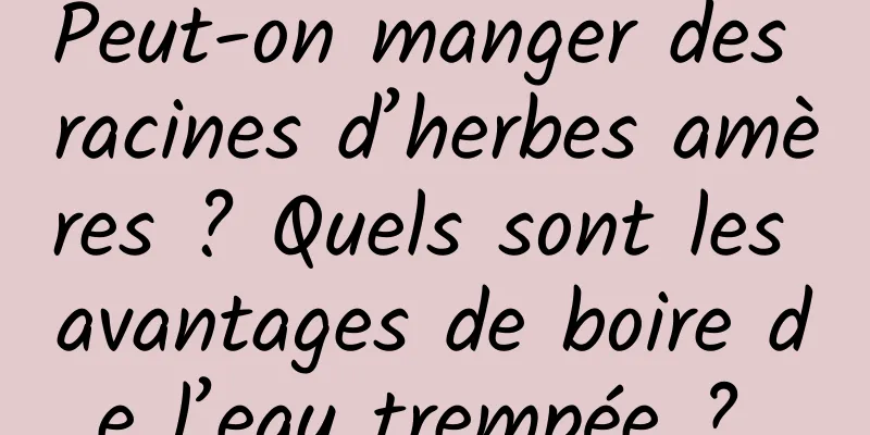 Peut-on manger des racines d’herbes amères ? Quels sont les avantages de boire de l’eau trempée ? 