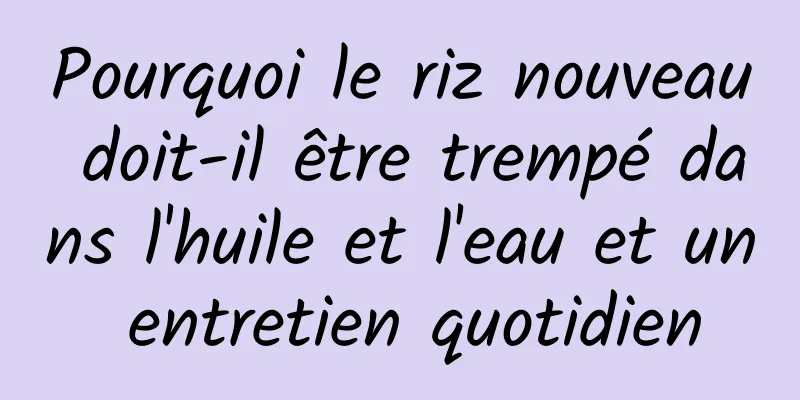 Pourquoi le riz nouveau doit-il être trempé dans l'huile et l'eau et un entretien quotidien