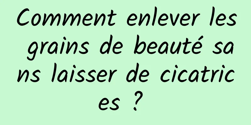 Comment enlever les grains de beauté sans laisser de cicatrices ? 