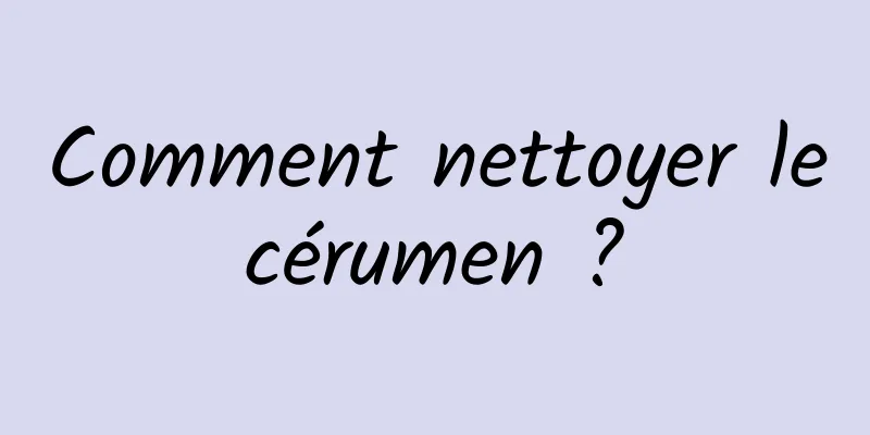 Comment nettoyer le cérumen ? 