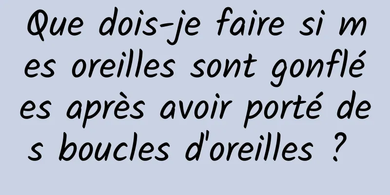 Que dois-je faire si mes oreilles sont gonflées après avoir porté des boucles d'oreilles ? 