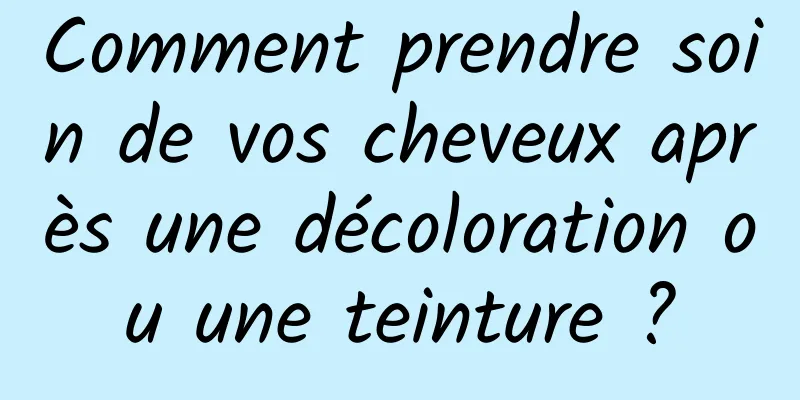 Comment prendre soin de vos cheveux après une décoloration ou une teinture ?