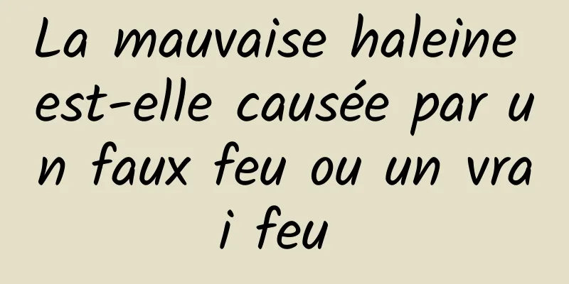 La mauvaise haleine est-elle causée par un faux feu ou un vrai feu 