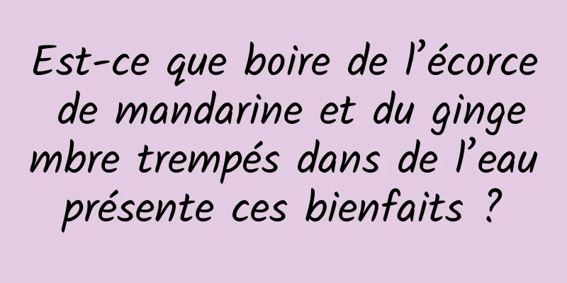 Est-ce que boire de l’écorce de mandarine et du gingembre trempés dans de l’eau présente ces bienfaits ? 