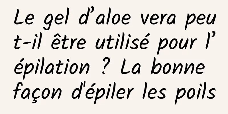 Le gel d’aloe vera peut-il être utilisé pour l’épilation ? La bonne façon d'épiler les poils