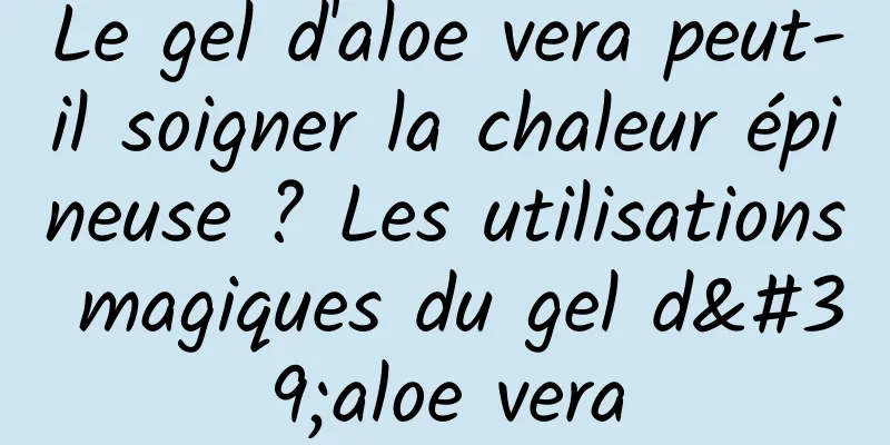 Le gel d'aloe vera peut-il soigner la chaleur épineuse ? Les utilisations magiques du gel d'aloe vera