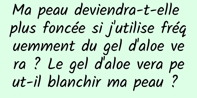 Ma peau deviendra-t-elle plus foncée si j'utilise fréquemment du gel d'aloe vera ? Le gel d'aloe vera peut-il blanchir ma peau ? 