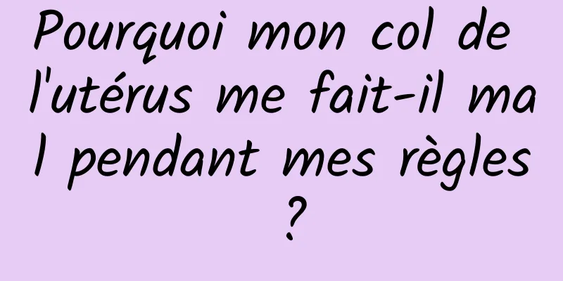 Pourquoi mon col de l'utérus me fait-il mal pendant mes règles ?