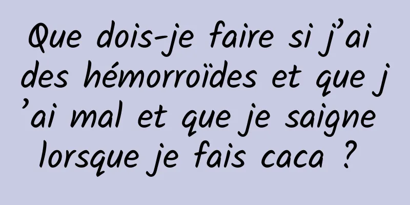 Que dois-je faire si j’ai des hémorroïdes et que j’ai mal et que je saigne lorsque je fais caca ? 