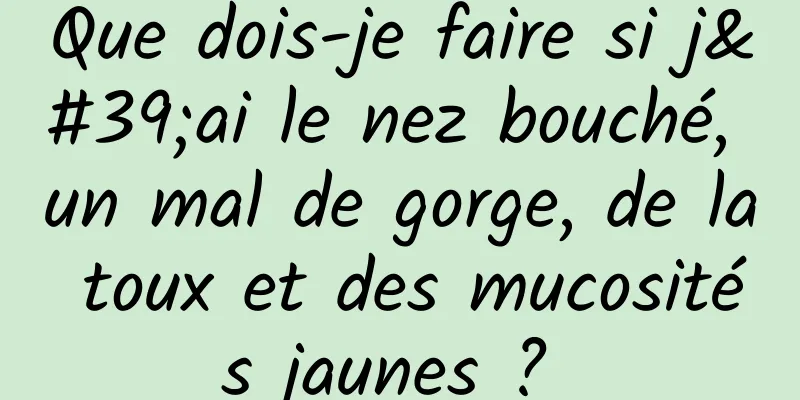 Que dois-je faire si j'ai le nez bouché, un mal de gorge, de la toux et des mucosités jaunes ? 