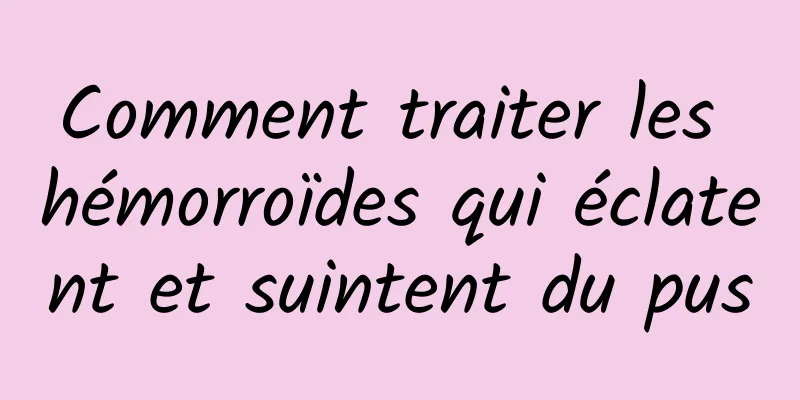 Comment traiter les hémorroïdes qui éclatent et suintent du pus