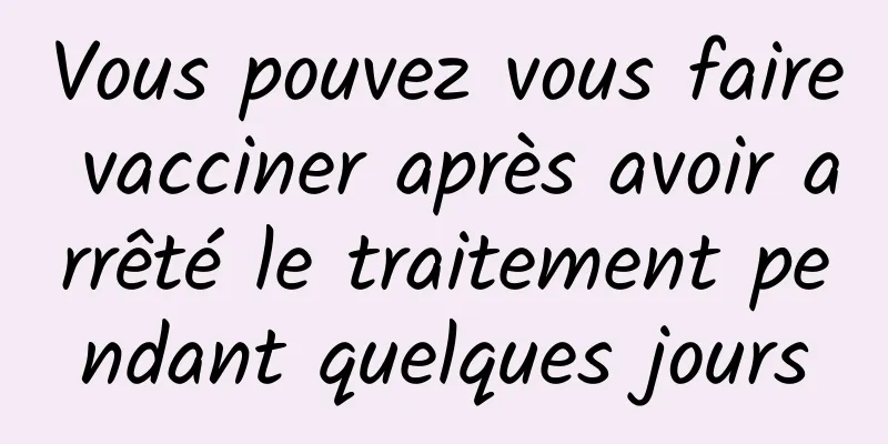 Vous pouvez vous faire vacciner après avoir arrêté le traitement pendant quelques jours