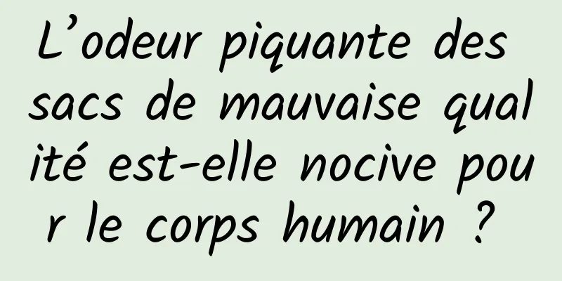 L’odeur piquante des sacs de mauvaise qualité est-elle nocive pour le corps humain ? 