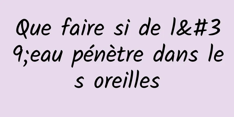 Que faire si de l'eau pénètre dans les oreilles