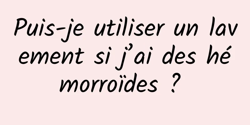 Puis-je utiliser un lavement si j’ai des hémorroïdes ? 