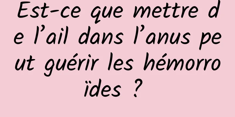 Est-ce que mettre de l’ail dans l’anus peut guérir les hémorroïdes ? 