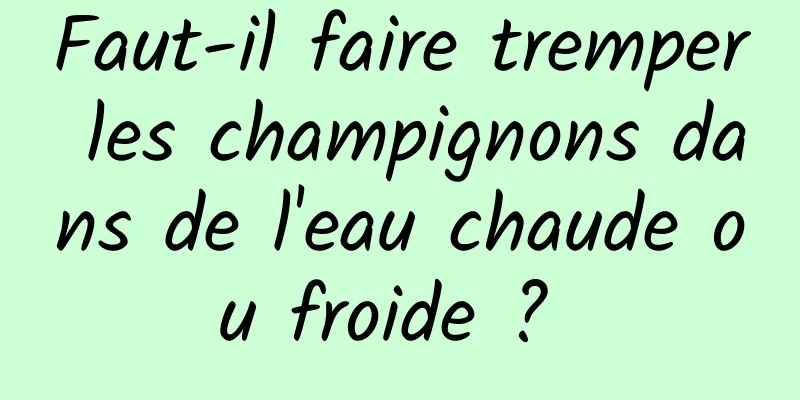 Faut-il faire tremper les champignons dans de l'eau chaude ou froide ? 