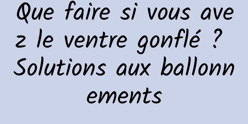 Que faire si vous avez le ventre gonflé ? Solutions aux ballonnements