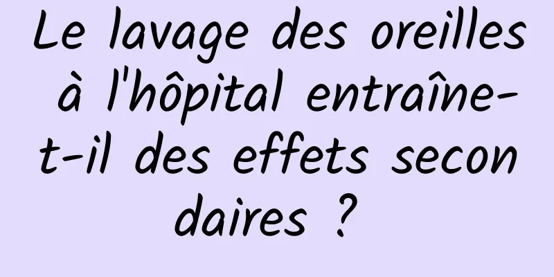 Le lavage des oreilles à l'hôpital entraîne-t-il des effets secondaires ? 