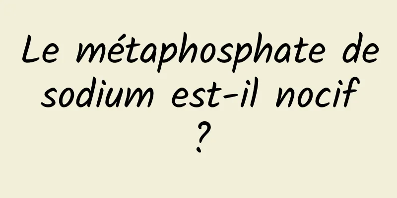 Le métaphosphate de sodium est-il nocif ?