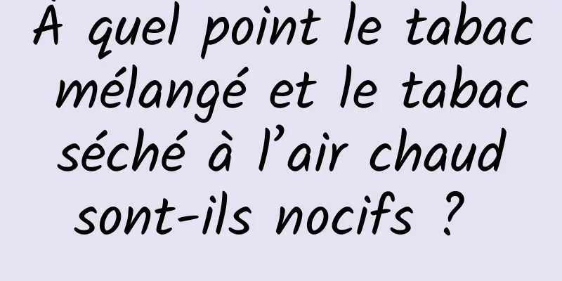 À quel point le tabac mélangé et le tabac séché à l’air chaud sont-ils nocifs ? 