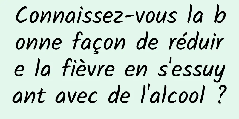 Connaissez-vous la bonne façon de réduire la fièvre en s'essuyant avec de l'alcool ?