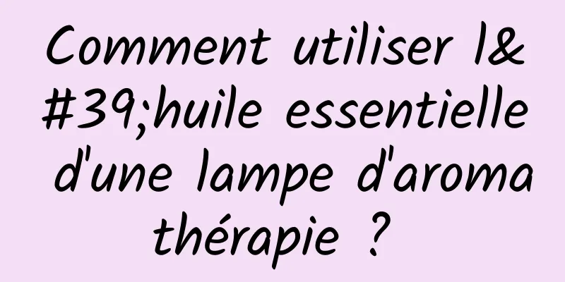 Comment utiliser l'huile essentielle d'une lampe d'aromathérapie ? 