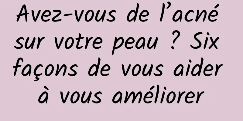 Avez-vous de l’acné sur votre peau ? Six façons de vous aider à vous améliorer