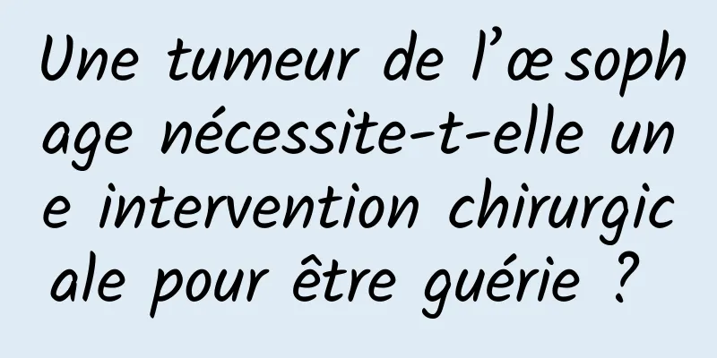 Une tumeur de l’œsophage nécessite-t-elle une intervention chirurgicale pour être guérie ? 