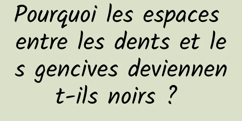 Pourquoi les espaces entre les dents et les gencives deviennent-ils noirs ? 