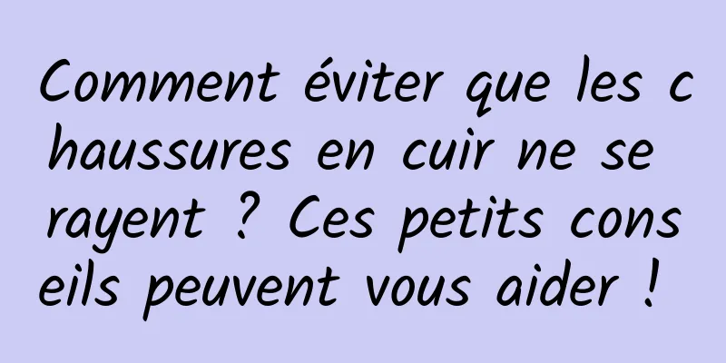 Comment éviter que les chaussures en cuir ne se rayent ? Ces petits conseils peuvent vous aider ! 