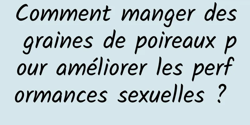 Comment manger des graines de poireaux pour améliorer les performances sexuelles ? 