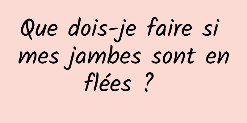 Que dois-je faire si mes jambes sont enflées ? 