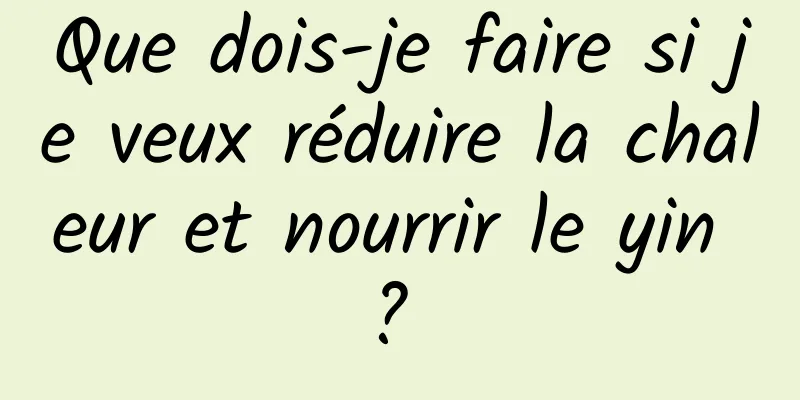 Que dois-je faire si je veux réduire la chaleur et nourrir le yin ? 