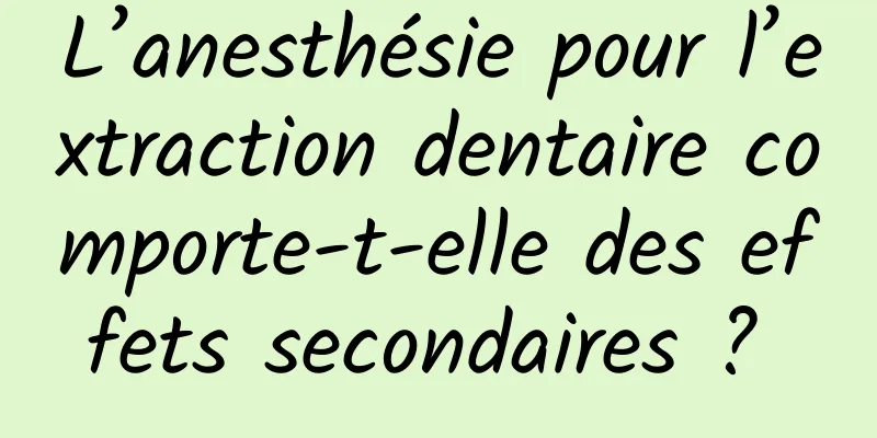 L’anesthésie pour l’extraction dentaire comporte-t-elle des effets secondaires ? 