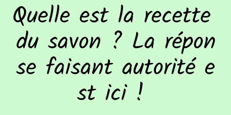 Quelle est la recette du savon ? La réponse faisant autorité est ici ! 