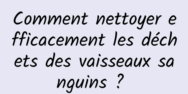 Comment nettoyer efficacement les déchets des vaisseaux sanguins ? 