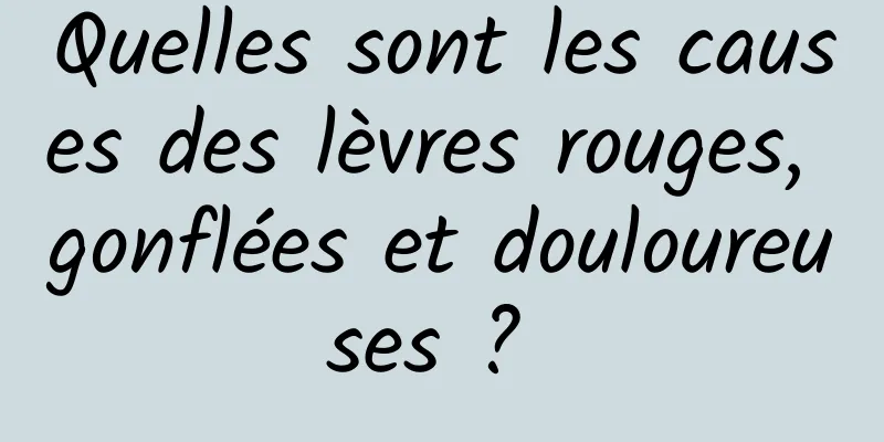 Quelles sont les causes des lèvres rouges, gonflées et douloureuses ? 