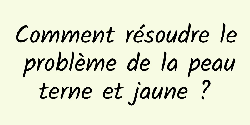 Comment résoudre le problème de la peau terne et jaune ? 