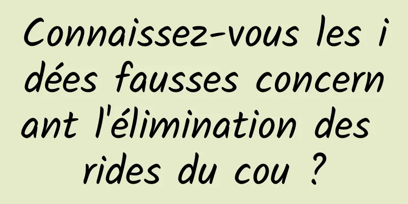 Connaissez-vous les idées fausses concernant l'élimination des rides du cou ?