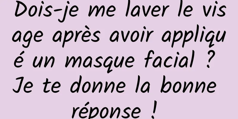 Dois-je me laver le visage après avoir appliqué un masque facial ? Je te donne la bonne réponse ! 