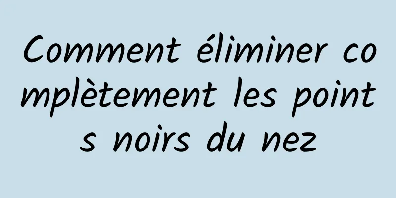 Comment éliminer complètement les points noirs du nez