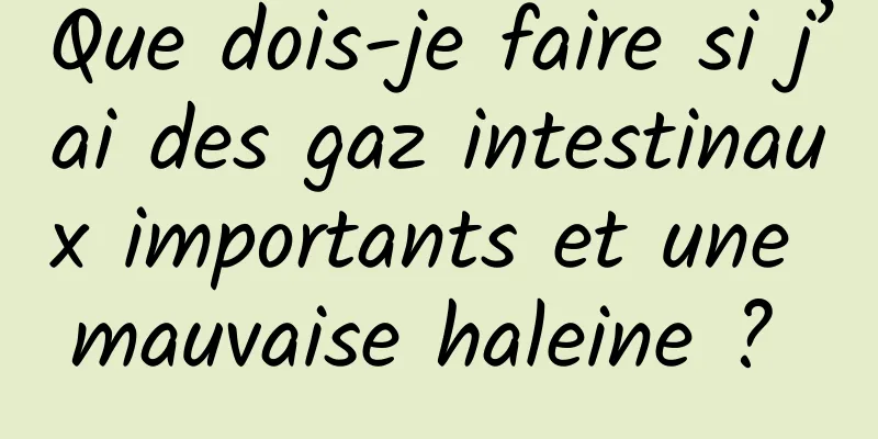 Que dois-je faire si j’ai des gaz intestinaux importants et une mauvaise haleine ? 