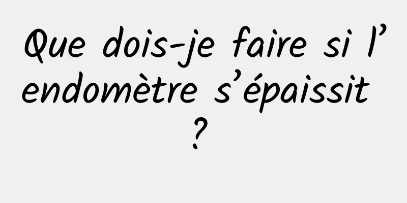 Que dois-je faire si l’endomètre s’épaissit ? 