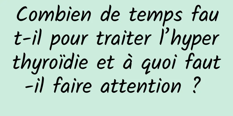 Combien de temps faut-il pour traiter l’hyperthyroïdie et à quoi faut-il faire attention ? 