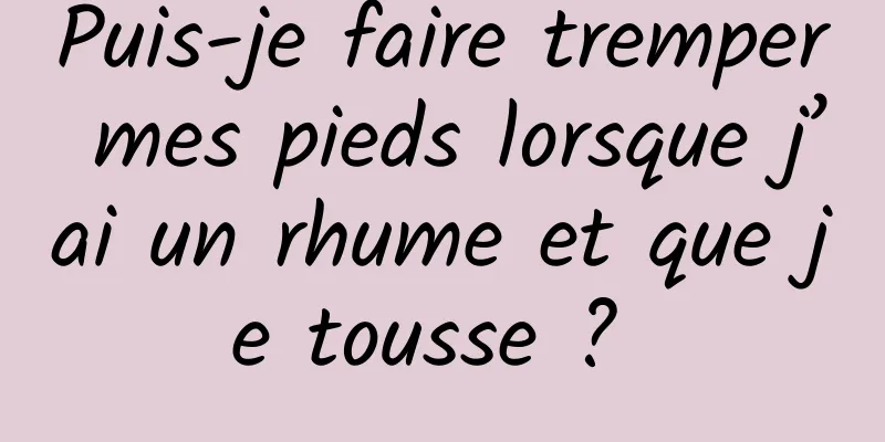 Puis-je faire tremper mes pieds lorsque j’ai un rhume et que je tousse ? 