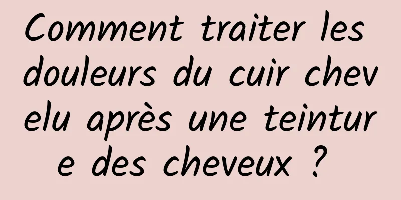 Comment traiter les douleurs du cuir chevelu après une teinture des cheveux ? 